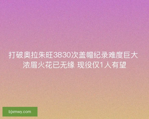 打破奥拉朱旺3830次盖帽纪录难度巨大 浓眉火花已无缘 现役仅1人有望