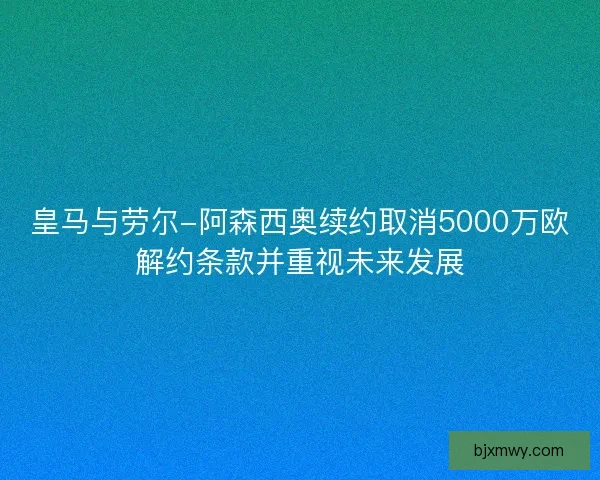 皇马与劳尔-阿森西奥续约取消5000万欧解约条款并重视未来发展