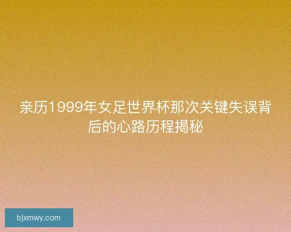 亲历1999年女足世界杯那次关键失误背后的心路历程揭秘