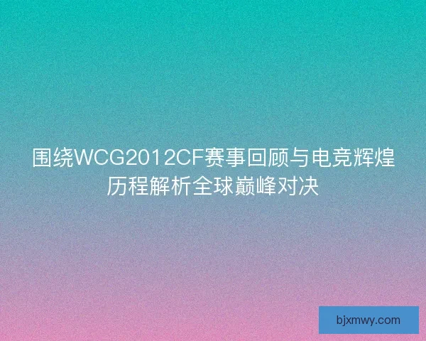 围绕WCG2012CF赛事回顾与电竞辉煌历程解析全球巅峰对决