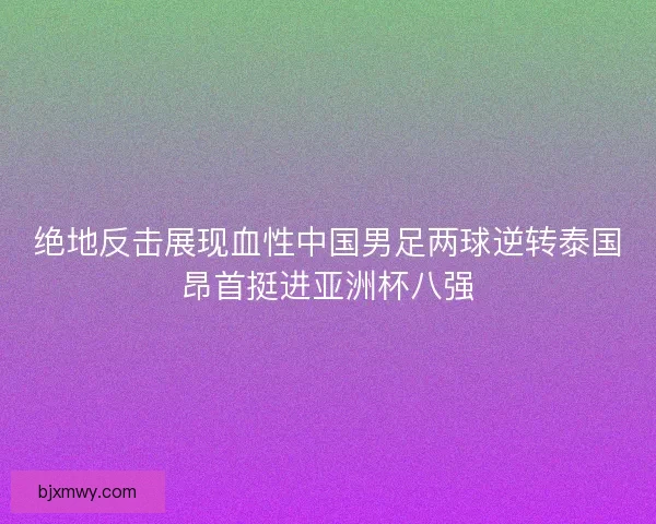 绝地反击展现血性中国男足两球逆转泰国昂首挺进亚洲杯八强