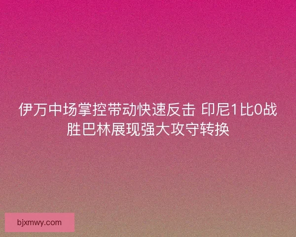 伊万中场掌控带动快速反击 印尼1比0战胜巴林展现强大攻守转换