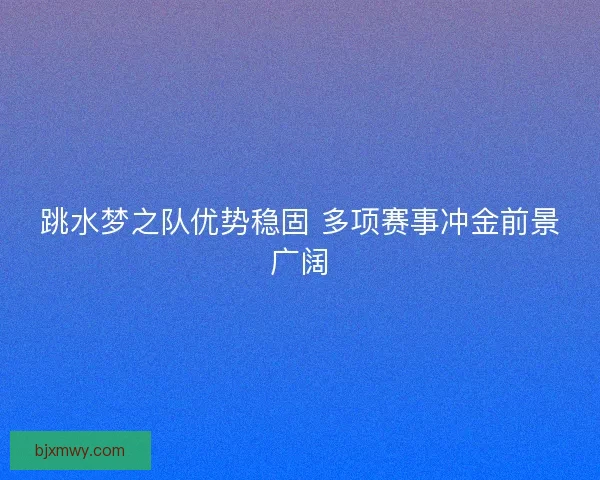 跳水梦之队优势稳固 多项赛事冲金前景广阔