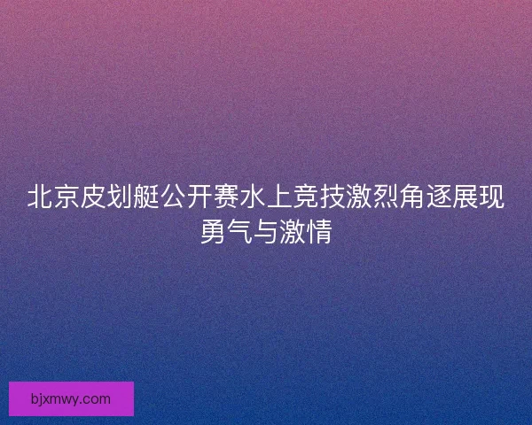 北京皮划艇公开赛水上竞技激烈角逐展现勇气与激情