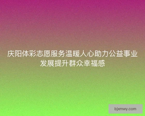 庆阳体彩志愿服务温暖人心助力公益事业发展提升群众幸福感