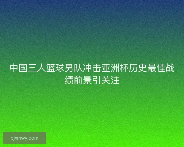 中国三人篮球男队冲击亚洲杯历史最佳战绩前景引关注