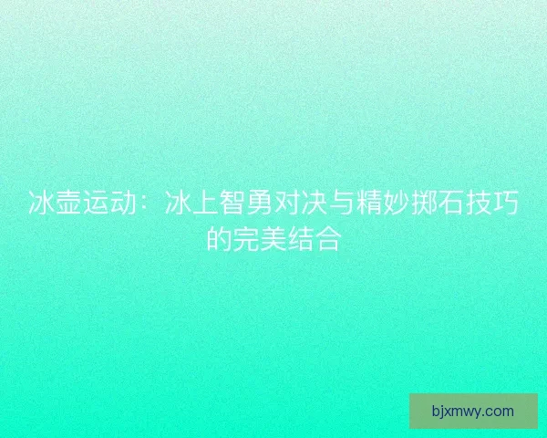 冰壶运动：冰上智勇对决与精妙掷石技巧的完美结合