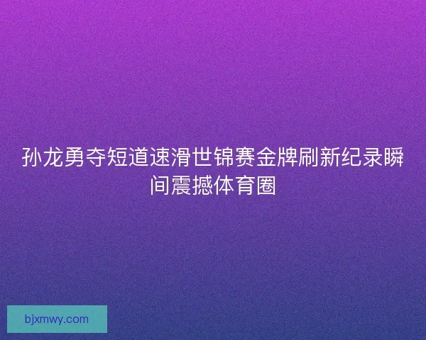 孙龙勇夺短道速滑世锦赛金牌刷新纪录瞬间震撼体育圈