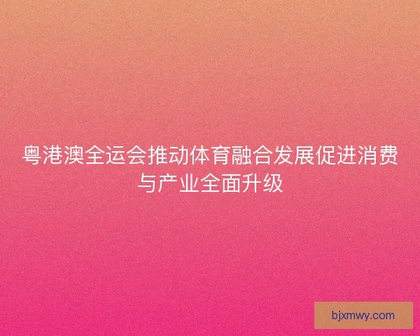 粤港澳全运会推动体育融合发展促进消费与产业全面升级